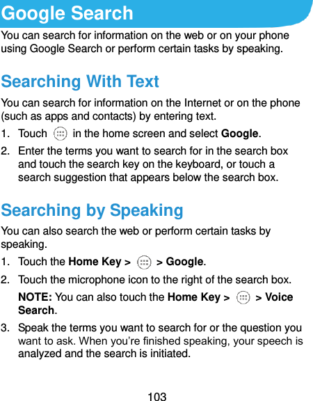  103 Google Search You can search for information on the web or on your phone using Google Search or perform certain tasks by speaking. Searching With Text You can search for information on the Internet or on the phone (such as apps and contacts) by entering text. 1.  Touch    in the home screen and select Google. 2.  Enter the terms you want to search for in the search box and touch the search key on the keyboard, or touch a search suggestion that appears below the search box. Searching by Speaking You can also search the web or perform certain tasks by speaking. 1.  Touch the Home Key &gt;    &gt; Google. 2.  Touch the microphone icon to the right of the search box. NOTE: You can also touch the Home Key &gt;    &gt; Voice Search. 3.  Speak the terms you want to search for or the question you want to ask. When you’re finished speaking, your speech is analyzed and the search is initiated. 