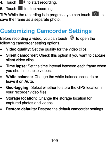  109 4.  Touch    to start recording. 5.  Touch    to stop recording. TIP: While the recording is in progress, you can touch    to save the frame as a separate photo. Customizing Camcorder Settings Before recording a video, you can touch    to open the following camcorder setting options.  Video quality: Set the quality for the video clips.  Silent camcorder: Check this option if you want to capture silent video clips.  Time lapse: Set the time interval between each frame when you shot time lapse videos.    White balance: Change the white balance scenario or leave it on Auto.    Geo-tagging: Select whether to store the GPS location in your recorder video files.    Storage location: Change the storage location for captured photos and videos.    Restore defaults: Restore the default camcorder settings.   