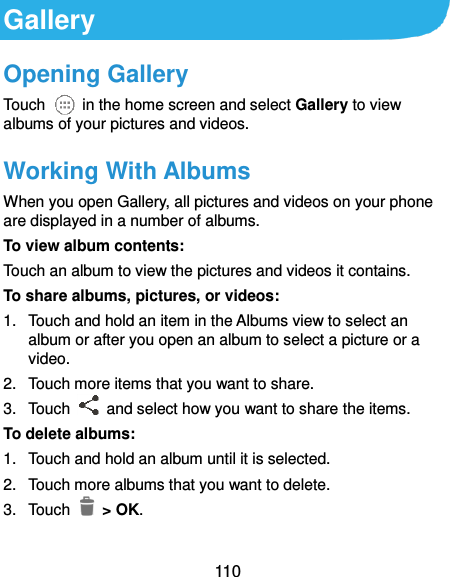  110 Gallery Opening Gallery Touch    in the home screen and select Gallery to view albums of your pictures and videos. Working With Albums When you open Gallery, all pictures and videos on your phone are displayed in a number of albums.   To view album contents: Touch an album to view the pictures and videos it contains. To share albums, pictures, or videos: 1.  Touch and hold an item in the Albums view to select an album or after you open an album to select a picture or a video. 2.  Touch more items that you want to share. 3.  Touch    and select how you want to share the items. To delete albums: 1.  Touch and hold an album until it is selected. 2.  Touch more albums that you want to delete. 3.  Touch    &gt; OK. 