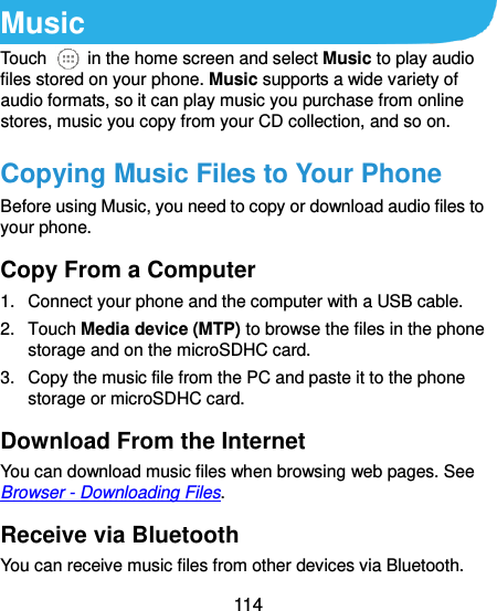  114  Music Touch    in the home screen and select Music to play audio files stored on your phone. Music supports a wide variety of audio formats, so it can play music you purchase from online stores, music you copy from your CD collection, and so on. Copying Music Files to Your Phone Before using Music, you need to copy or download audio files to your phone.   Copy From a Computer 1.  Connect your phone and the computer with a USB cable. 2.  Touch Media device (MTP) to browse the files in the phone storage and on the microSDHC card. 3.  Copy the music file from the PC and paste it to the phone storage or microSDHC card. Download From the Internet You can download music files when browsing web pages. See Browser - Downloading Files. Receive via Bluetooth You can receive music files from other devices via Bluetooth. 