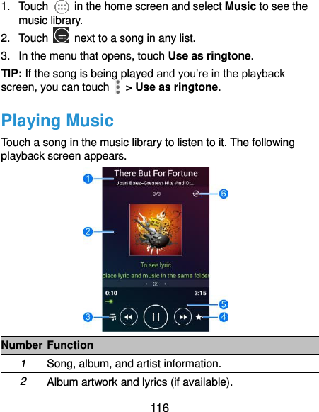  116 1.  Touch    in the home screen and select Music to see the music library. 2.  Touch    next to a song in any list. 3.  In the menu that opens, touch Use as ringtone. TIP: If the song is being played and you’re in the playback screen, you can touch    &gt; Use as ringtone. Playing Music Touch a song in the music library to listen to it. The following playback screen appears.  Number Function 1 Song, album, and artist information. 2 Album artwork and lyrics (if available). 