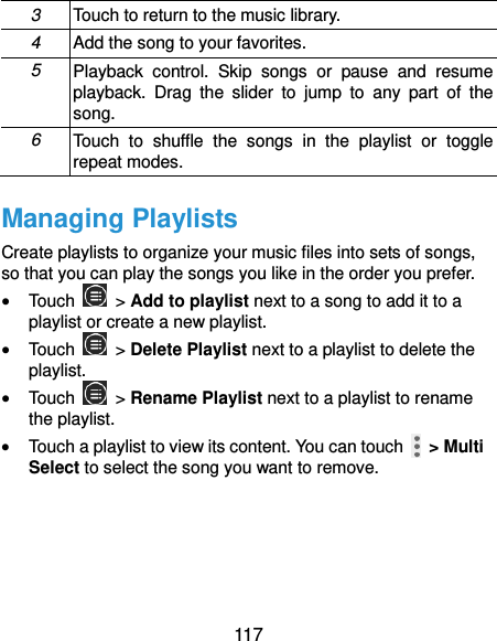  117 3 Touch to return to the music library. 4 Add the song to your favorites. 5 Playback  control.  Skip  songs  or  pause  and  resume playback.  Drag  the  slider  to  jump  to  any  part  of  the song. 6 Touch  to  shuffle  the  songs  in  the  playlist  or  toggle repeat modes. Managing Playlists Create playlists to organize your music files into sets of songs, so that you can play the songs you like in the order you prefer.  Touch   &gt; Add to playlist next to a song to add it to a playlist or create a new playlist.  Touch   &gt; Delete Playlist next to a playlist to delete the playlist.  Touch   &gt; Rename Playlist next to a playlist to rename the playlist.  Touch a playlist to view its content. You can touch   &gt; Multi Select to select the song you want to remove.  