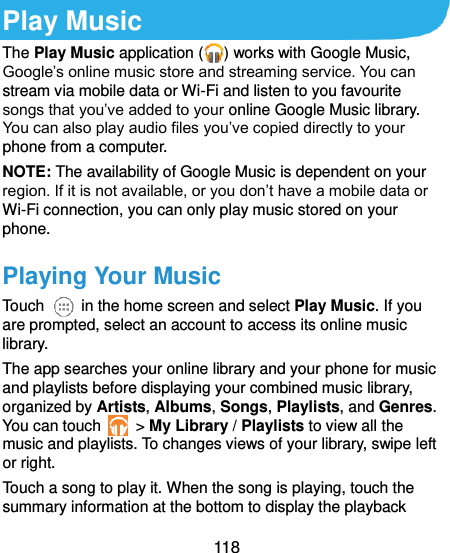  118  Play Music The Play Music application ( ) works with Google Music, Google’s online music store and streaming service. You can stream via mobile data or Wi-Fi and listen to you favourite songs that you’ve added to your online Google Music library. You can also play audio files you’ve copied directly to your phone from a computer. NOTE: The availability of Google Music is dependent on your region. If it is not available, or you don’t have a mobile data or Wi-Fi connection, you can only play music stored on your phone. Playing Your Music Touch    in the home screen and select Play Music. If you are prompted, select an account to access its online music library. The app searches your online library and your phone for music and playlists before displaying your combined music library, organized by Artists, Albums, Songs, Playlists, and Genres. You can touch   &gt; My Library / Playlists to view all the music and playlists. To changes views of your library, swipe left or right. Touch a song to play it. When the song is playing, touch the summary information at the bottom to display the playback 
