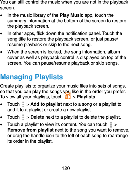  120 You can still control the music when you are not in the playback screen.  In the music library of the Play Music app, touch the summary information at the bottom of the screen to restore the playback screen.  In other apps, flick down the notification panel. Touch the song title to restore the playback screen, or just pause/ resume playback or skip to the next song.  When the screen is locked, the song information, album cover as well as playback control is displayed on top of the screen. You can pause/resume playback or skip songs. Managing Playlists Create playlists to organize your music files into sets of songs, so that you can play the songs you like in the order you prefer. To view all your playlists, touch   &gt; Playlists.  Touch   &gt; Add to playlist next to a song or a playlist to add it to a playlist or create a new playlist.  Touch   &gt; Delete next to a playlist to delete the playlist.  Touch a playlist to view its content. You can touch   &gt; Remove from playlist next to the song you want to remove, or drag the handle icon to the left of each song to rearrange its order in the playlist. 