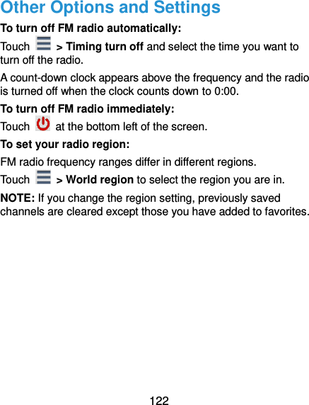  122 Other Options and Settings To turn off FM radio automatically: Touch   &gt; Timing turn off and select the time you want to turn off the radio. A count-down clock appears above the frequency and the radio is turned off when the clock counts down to 0:00. To turn off FM radio immediately: Touch    at the bottom left of the screen. To set your radio region: FM radio frequency ranges differ in different regions. Touch    &gt; World region to select the region you are in. NOTE: If you change the region setting, previously saved channels are cleared except those you have added to favorites. 