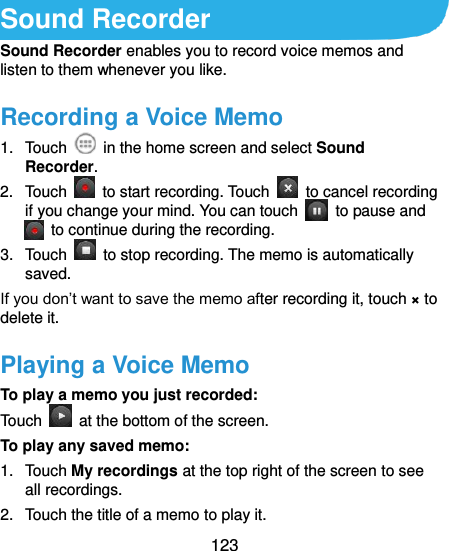 123  Sound Recorder Sound Recorder enables you to record voice memos and listen to them whenever you like. Recording a Voice Memo 1.  Touch    in the home screen and select Sound Recorder. 2.  Touch    to start recording. Touch    to cancel recording if you change your mind. You can touch    to pause and   to continue during the recording. 3.  Touch    to stop recording. The memo is automatically saved. If you don’t want to save the memo after recording it, touch × to delete it. Playing a Voice Memo To play a memo you just recorded: Touch    at the bottom of the screen. To play any saved memo: 1.  Touch My recordings at the top right of the screen to see all recordings. 2.  Touch the title of a memo to play it. 