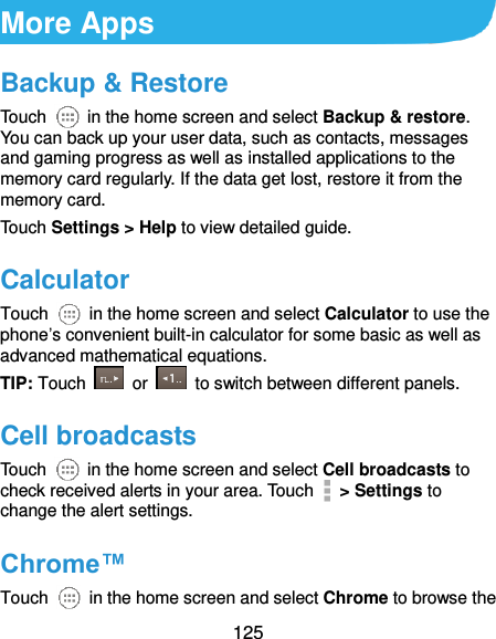  125 More Apps Backup &amp; Restore Touch    in the home screen and select Backup &amp; restore. You can back up your user data, such as contacts, messages and gaming progress as well as installed applications to the memory card regularly. If the data get lost, restore it from the memory card. Touch Settings &gt; Help to view detailed guide. Calculator Touch    in the home screen and select Calculator to use the phone’s convenient built-in calculator for some basic as well as advanced mathematical equations. TIP: Touch    or    to switch between different panels.   Cell broadcasts Touch    in the home screen and select Cell broadcasts to check received alerts in your area. Touch   &gt; Settings to change the alert settings. Chrome™ Touch    in the home screen and select Chrome to browse the 