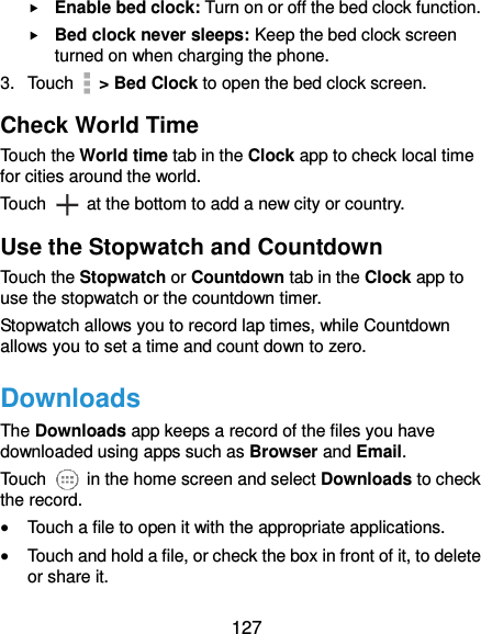  127  Enable bed clock: Turn on or off the bed clock function.  Bed clock never sleeps: Keep the bed clock screen turned on when charging the phone. 3.  Touch    &gt; Bed Clock to open the bed clock screen. Check World Time Touch the World time tab in the Clock app to check local time for cities around the world. Touch    at the bottom to add a new city or country. Use the Stopwatch and Countdown Touch the Stopwatch or Countdown tab in the Clock app to use the stopwatch or the countdown timer. Stopwatch allows you to record lap times, while Countdown allows you to set a time and count down to zero. Downloads The Downloads app keeps a record of the files you have downloaded using apps such as Browser and Email. Touch    in the home screen and select Downloads to check the record.  Touch a file to open it with the appropriate applications.  Touch and hold a file, or check the box in front of it, to delete or share it. 