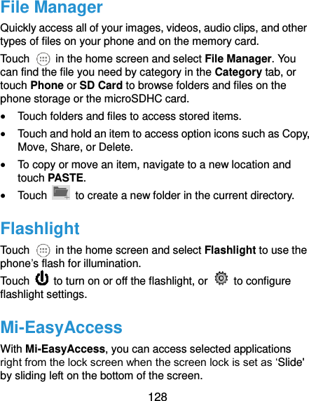  128 File Manager Quickly access all of your images, videos, audio clips, and other types of files on your phone and on the memory card. Touch    in the home screen and select File Manager. You can find the file you need by category in the Category tab, or touch Phone or SD Card to browse folders and files on the phone storage or the microSDHC card.  Touch folders and files to access stored items.  Touch and hold an item to access option icons such as Copy, Move, Share, or Delete.  To copy or move an item, navigate to a new location and touch PASTE.  Touch    to create a new folder in the current directory. Flashlight Touch    in the home screen and select Flashlight to use the phone’s flash for illumination.   Touch    to turn on or off the flashlight, or    to configure flashlight settings. Mi-EasyAccess With Mi-EasyAccess, you can access selected applications right from the lock screen when the screen lock is set as ‘Slide&apos; by sliding left on the bottom of the screen. 