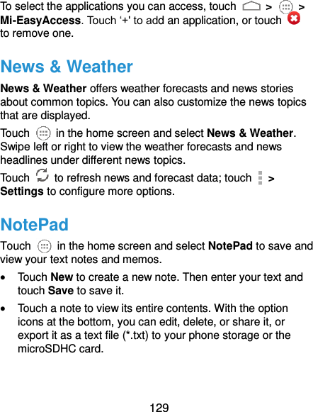  129 To select the applications you can access, touch   &gt;   &gt; Mi-EasyAccess. Touch ‘+&apos; to add an application, or touch   to remove one. News &amp; Weather News &amp; Weather offers weather forecasts and news stories about common topics. You can also customize the news topics that are displayed. Touch    in the home screen and select News &amp; Weather. Swipe left or right to view the weather forecasts and news headlines under different news topics. Touch    to refresh news and forecast data; touch   &gt; Settings to configure more options. NotePad Touch    in the home screen and select NotePad to save and view your text notes and memos.  Touch New to create a new note. Then enter your text and touch Save to save it.    Touch a note to view its entire contents. With the option icons at the bottom, you can edit, delete, or share it, or export it as a text file (*.txt) to your phone storage or the microSDHC card. 