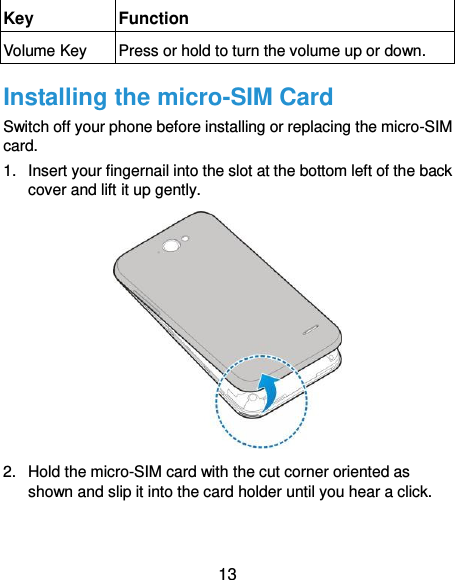  13 Key Function Volume Key Press or hold to turn the volume up or down. Installing the micro-SIM Card Switch off your phone before installing or replacing the micro-SIM card.   1.  Insert your fingernail into the slot at the bottom left of the back cover and lift it up gently.  2.  Hold the micro-SIM card with the cut corner oriented as shown and slip it into the card holder until you hear a click.   