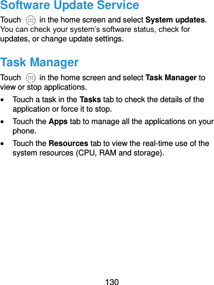  130 Software Update Service Touch    in the home screen and select System updates. You can check your system’s software status, check for updates, or change update settings. Task Manager Touch    in the home screen and select Task Manager to view or stop applications.  Touch a task in the Tasks tab to check the details of the application or force it to stop.  Touch the Apps tab to manage all the applications on your phone.  Touch the Resources tab to view the real-time use of the system resources (CPU, RAM and storage).   