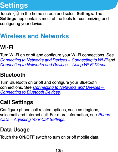  135 Settings Touch    in the home screen and select Settings. The Settings app contains most of the tools for customizing and configuring your device. Wireless and Networks Wi-Fi Turn Wi-Fi on or off and configure your Wi-Fi connections. See Connecting to Networks and Devices – Connecting to Wi-Fi and Connecting to Networks and Devices – Using Wi-Fi Direct. Bluetooth Turn Bluetooth on or off and configure your Bluetooth connections. See Connecting to Networks and Devices – Connecting to Bluetooth Devices. Call Settings Configure phone call related options, such as ringtone, voicemail and Internet call. For more information, see Phone Calls – Adjusting Your Call Settings. Data Usage Touch the ON/OFF switch to turn on or off mobile data. 