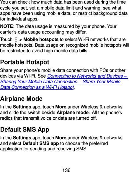  136 You can check how much data has been used during the time cycle you set, set a mobile data limit and warning, see what apps have been using mobile data, or restrict background data for individual apps. NOTE: The data usage is measured by your phone. Your carrier’s data usage accounting may differ. Touch    &gt; Mobile hotspots to select Wi-Fi networks that are mobile hotspots. Data usage on recognized mobile hotspots will be restricted to avoid high mobile data bills. Portable Hotspot Share your phone’s mobile data connection with PCs or other devices via Wi-Fi. See Connecting to Networks and Devices – Sharing Your Mobile Data Connection – Share Your Mobile Data Connection as a Wi-Fi Hotspot. Airplane Mode In the Settings app, touch More under Wireless &amp; networks and slide the switch beside Airplane mode. All the phone’s radios that transmit voice or data are turned off. Default SMS App In the Settings app, touch More under Wireless &amp; networks and select Default SMS app to choose the preferred application for sending and receiving SMS. 