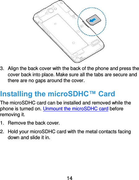  14  3.  Align the back cover with the back of the phone and press the cover back into place. Make sure all the tabs are secure and there are no gaps around the cover. Installing the microSDHC™ Card The microSDHC card can be installed and removed while the phone is turned on. Unmount the microSDHC card before removing it. 1.  Remove the back cover. 2.  Hold your microSDHC card with the metal contacts facing down and slide it in. 