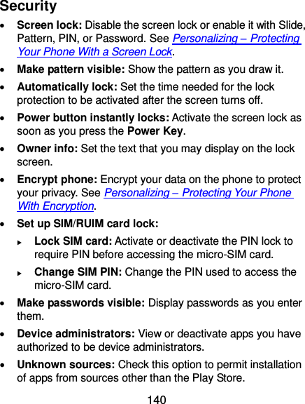  140 Security  Screen lock: Disable the screen lock or enable it with Slide, Pattern, PIN, or Password. See Personalizing – Protecting Your Phone With a Screen Lock.  Make pattern visible: Show the pattern as you draw it.  Automatically lock: Set the time needed for the lock protection to be activated after the screen turns off.  Power button instantly locks: Activate the screen lock as soon as you press the Power Key.  Owner info: Set the text that you may display on the lock screen.  Encrypt phone: Encrypt your data on the phone to protect your privacy. See Personalizing – Protecting Your Phone With Encryption.  Set up SIM/RUIM card lock:    Lock SIM card: Activate or deactivate the PIN lock to require PIN before accessing the micro-SIM card.  Change SIM PIN: Change the PIN used to access the micro-SIM card.  Make passwords visible: Display passwords as you enter them.  Device administrators: View or deactivate apps you have authorized to be device administrators.  Unknown sources: Check this option to permit installation of apps from sources other than the Play Store. 