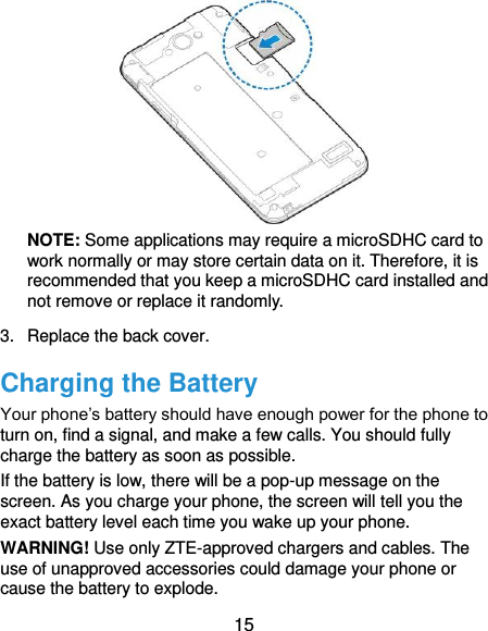  15  NOTE: Some applications may require a microSDHC card to work normally or may store certain data on it. Therefore, it is recommended that you keep a microSDHC card installed and not remove or replace it randomly. 3.  Replace the back cover. Charging the Battery Your phone’s battery should have enough power for the phone to turn on, find a signal, and make a few calls. You should fully charge the battery as soon as possible. If the battery is low, there will be a pop-up message on the screen. As you charge your phone, the screen will tell you the exact battery level each time you wake up your phone. WARNING! Use only ZTE-approved chargers and cables. The use of unapproved accessories could damage your phone or cause the battery to explode. 