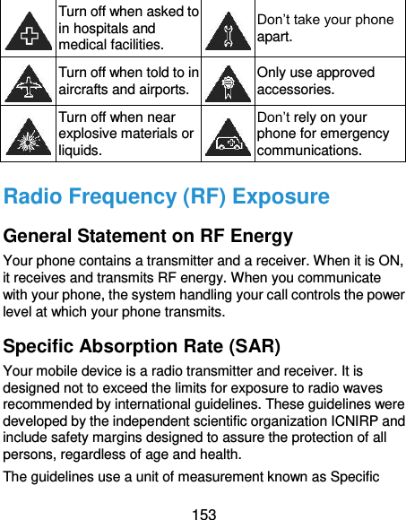  153  Turn off when asked to in hospitals and medical facilities.  Don’t take your phone apart.  Turn off when told to in aircrafts and airports.  Only use approved accessories.  Turn off when near explosive materials or liquids.  Don’t rely on your phone for emergency communications.   Radio Frequency (RF) Exposure General Statement on RF Energy Your phone contains a transmitter and a receiver. When it is ON, it receives and transmits RF energy. When you communicate with your phone, the system handling your call controls the power level at which your phone transmits. Specific Absorption Rate (SAR) Your mobile device is a radio transmitter and receiver. It is designed not to exceed the limits for exposure to radio waves recommended by international guidelines. These guidelines were developed by the independent scientific organization ICNIRP and include safety margins designed to assure the protection of all persons, regardless of age and health. The guidelines use a unit of measurement known as Specific 