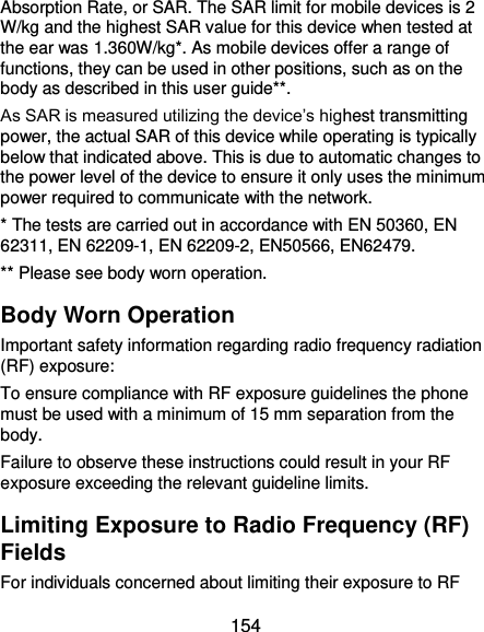  154 Absorption Rate, or SAR. The SAR limit for mobile devices is 2 W/kg and the highest SAR value for this device when tested at the ear was 1.360W/kg*. As mobile devices offer a range of functions, they can be used in other positions, such as on the body as described in this user guide**. As SAR is measured utilizing the device’s highest transmitting power, the actual SAR of this device while operating is typically below that indicated above. This is due to automatic changes to the power level of the device to ensure it only uses the minimum power required to communicate with the network. * The tests are carried out in accordance with EN 50360, EN 62311, EN 62209-1, EN 62209-2, EN50566, EN62479. ** Please see body worn operation. Body Worn Operation Important safety information regarding radio frequency radiation (RF) exposure: To ensure compliance with RF exposure guidelines the phone must be used with a minimum of 15 mm separation from the body. Failure to observe these instructions could result in your RF exposure exceeding the relevant guideline limits. Limiting Exposure to Radio Frequency (RF) Fields For individuals concerned about limiting their exposure to RF 