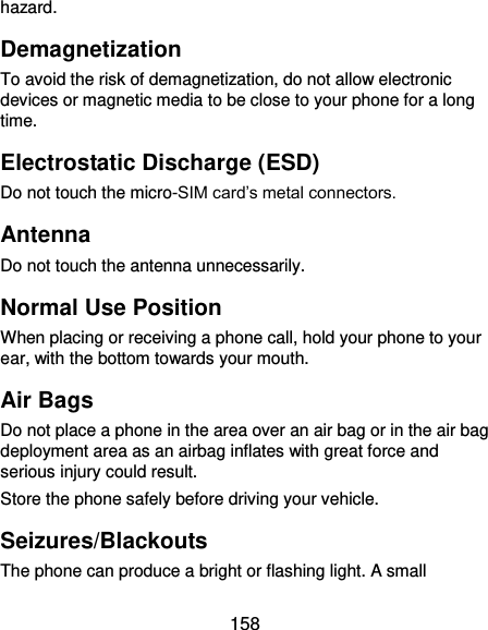  158 hazard. Demagnetization To avoid the risk of demagnetization, do not allow electronic devices or magnetic media to be close to your phone for a long time. Electrostatic Discharge (ESD) Do not touch the micro-SIM card’s metal connectors. Antenna Do not touch the antenna unnecessarily. Normal Use Position When placing or receiving a phone call, hold your phone to your ear, with the bottom towards your mouth. Air Bags Do not place a phone in the area over an air bag or in the air bag deployment area as an airbag inflates with great force and serious injury could result. Store the phone safely before driving your vehicle. Seizures/Blackouts The phone can produce a bright or flashing light. A small 