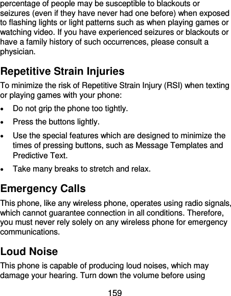  159 percentage of people may be susceptible to blackouts or seizures (even if they have never had one before) when exposed to flashing lights or light patterns such as when playing games or watching video. If you have experienced seizures or blackouts or have a family history of such occurrences, please consult a physician. Repetitive Strain Injuries To minimize the risk of Repetitive Strain Injury (RSI) when texting or playing games with your phone:  Do not grip the phone too tightly.  Press the buttons lightly.  Use the special features which are designed to minimize the times of pressing buttons, such as Message Templates and Predictive Text.  Take many breaks to stretch and relax. Emergency Calls This phone, like any wireless phone, operates using radio signals, which cannot guarantee connection in all conditions. Therefore, you must never rely solely on any wireless phone for emergency communications. Loud Noise This phone is capable of producing loud noises, which may damage your hearing. Turn down the volume before using 