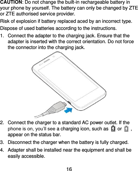  16  CAUTION: Do not change the built-in rechargeable battery in your phone by yourself. The battery can only be changed by ZTE or ZTE authorised service provider. Risk of explosion if battery replaced aced by an incorrect type.   Dispose of used batteries according to the instructions. 1.  Connect the adapter to the charging jack. Ensure that the adapter is inserted with the correct orientation. Do not force the connector into the charging jack.  2.  Connect the charger to a standard AC power outlet. If the phone is on, you’ll see a charging icon, such as   or    , appear on the status bar. 3.  Disconnect the charger when the battery is fully charged. 4.  Adapter shall be installed near the equipment and shall be easily accessible. 