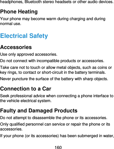  160 headphones, Bluetooth stereo headsets or other audio devices. Phone Heating Your phone may become warm during charging and during normal use. Electrical Safety Accessories Use only approved accessories. Do not connect with incompatible products or accessories. Take care not to touch or allow metal objects, such as coins or key rings, to contact or short-circuit in the battery terminals. Never puncture the surface of the battery with sharp objects. Connection to a Car Seek professional advice when connecting a phone interface to the vehicle electrical system. Faulty and Damaged Products Do not attempt to disassemble the phone or its accessories. Only qualified personnel can service or repair the phone or its accessories. If your phone (or its accessories) has been submerged in water, 
