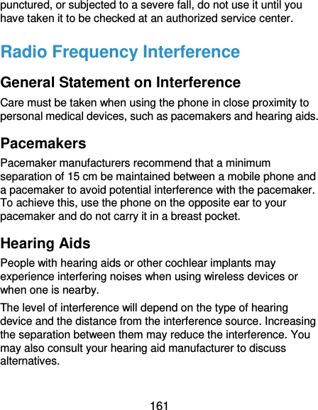  161 punctured, or subjected to a severe fall, do not use it until you have taken it to be checked at an authorized service center. Radio Frequency Interference General Statement on Interference Care must be taken when using the phone in close proximity to personal medical devices, such as pacemakers and hearing aids. Pacemakers Pacemaker manufacturers recommend that a minimum separation of 15 cm be maintained between a mobile phone and a pacemaker to avoid potential interference with the pacemaker. To achieve this, use the phone on the opposite ear to your pacemaker and do not carry it in a breast pocket. Hearing Aids People with hearing aids or other cochlear implants may experience interfering noises when using wireless devices or when one is nearby. The level of interference will depend on the type of hearing device and the distance from the interference source. Increasing the separation between them may reduce the interference. You may also consult your hearing aid manufacturer to discuss alternatives. 