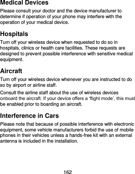  162 Medical Devices Please consult your doctor and the device manufacturer to determine if operation of your phone may interfere with the operation of your medical device. Hospitals Turn off your wireless device when requested to do so in hospitals, clinics or health care facilities. These requests are designed to prevent possible interference with sensitive medical equipment. Aircraft Turn off your wireless device whenever you are instructed to do so by airport or airline staff. Consult the airline staff about the use of wireless devices onboard the aircraft. If your device offers a ‘flight mode’, this must be enabled prior to boarding an aircraft. Interference in Cars Please note that because of possible interference with electronic equipment, some vehicle manufacturers forbid the use of mobile phones in their vehicles unless a hands-free kit with an external antenna is included in the installation. 