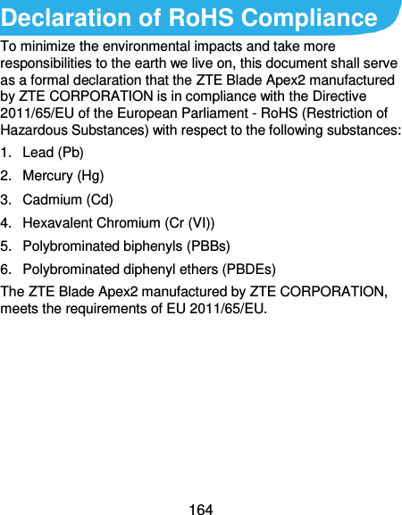  164 Declaration of RoHS Compliance To minimize the environmental impacts and take more responsibilities to the earth we live on, this document shall serve as a formal declaration that the ZTE Blade Apex2 manufactured by ZTE CORPORATION is in compliance with the Directive 2011/65/EU of the European Parliament - RoHS (Restriction of Hazardous Substances) with respect to the following substances: 1.  Lead (Pb) 2.  Mercury (Hg) 3.  Cadmium (Cd) 4.  Hexavalent Chromium (Cr (VI)) 5.  Polybrominated biphenyls (PBBs) 6.  Polybrominated diphenyl ethers (PBDEs) The ZTE Blade Apex2 manufactured by ZTE CORPORATION, meets the requirements of EU 2011/65/EU.      