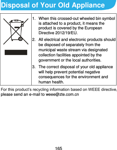  165 Disposal of Your Old Appliance  1.  When this crossed-out wheeled bin symbol is attached to a product, it means the product is covered by the European Directive 2012/19/EU. 2.  All electrical and electronic products should be disposed of separately from the municipal waste stream via designated collection facilities appointed by the government or the local authorities. 3.  The correct disposal of your old appliance will help prevent potential negative consequences for the environment and human health. For this product’s recycling information based on WEEE directive, please send an e-mail to weee@zte.com.cn        