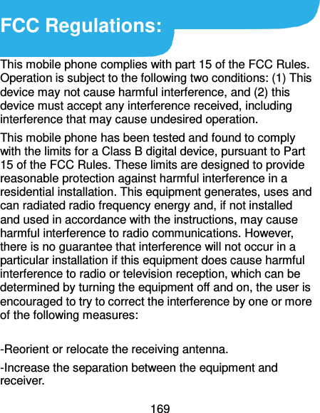  169   FCC Regulations:  This mobile phone complies with part 15 of the FCC Rules. Operation is subject to the following two conditions: (1) This device may not cause harmful interference, and (2) this device must accept any interference received, including interference that may cause undesired operation. This mobile phone has been tested and found to comply with the limits for a Class B digital device, pursuant to Part 15 of the FCC Rules. These limits are designed to provide reasonable protection against harmful interference in a residential installation. This equipment generates, uses and can radiated radio frequency energy and, if not installed and used in accordance with the instructions, may cause harmful interference to radio communications. However, there is no guarantee that interference will not occur in a particular installation if this equipment does cause harmful interference to radio or television reception, which can be determined by turning the equipment off and on, the user is encouraged to try to correct the interference by one or more of the following measures:    -Reorient or relocate the receiving antenna. -Increase the separation between the equipment and receiver. 