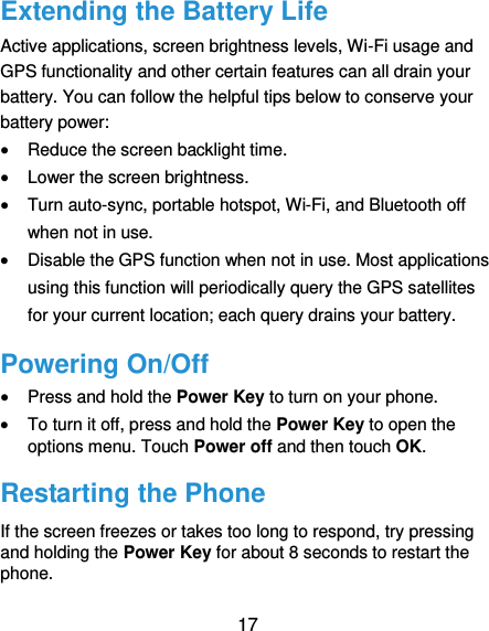  17 Extending the Battery Life Active applications, screen brightness levels, Wi-Fi usage and GPS functionality and other certain features can all drain your battery. You can follow the helpful tips below to conserve your battery power:  Reduce the screen backlight time.  Lower the screen brightness.  Turn auto-sync, portable hotspot, Wi-Fi, and Bluetooth off when not in use.  Disable the GPS function when not in use. Most applications using this function will periodically query the GPS satellites for your current location; each query drains your battery. Powering On/Off  Press and hold the Power Key to turn on your phone.  To turn it off, press and hold the Power Key to open the options menu. Touch Power off and then touch OK. Restarting the Phone If the screen freezes or takes too long to respond, try pressing and holding the Power Key for about 8 seconds to restart the phone. 