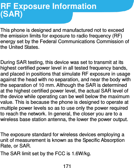  171  RF Exposure Information   (SAR)  This phone is designed and manufactured not to exceed the emission limits for exposure to radio frequency (RF) energy set by the Federal Communications Commission of the United States.    During SAR testing, this device was set to transmit at its highest certified power level in all tested frequency bands, and placed in positions that simulate RF exposure in usage against the head with no separation, and near the body with the separation of 10 mm. Although the SAR is determined at the highest certified power level, the actual SAR level of the device while operating can be well below the maximum value. This is because the phone is designed to operate at multiple power levels so as to use only the power required to reach the network. In general, the closer you are to a wireless base station antenna, the lower the power output.  The exposure standard for wireless devices employing a unit of measurement is known as the Specific Absorption Rate, or SAR.  The SAR limit set by the FCC is 1.6W/kg.  