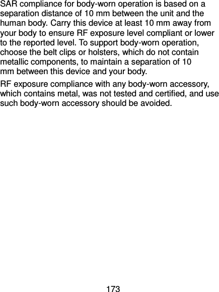  173 SAR compliance for body-worn operation is based on a separation distance of 10 mm between the unit and the human body. Carry this device at least 10 mm away from your body to ensure RF exposure level compliant or lower to the reported level. To support body-worn operation, choose the belt clips or holsters, which do not contain metallic components, to maintain a separation of 10 mm between this device and your body.   RF exposure compliance with any body-worn accessory, which contains metal, was not tested and certified, and use such body-worn accessory should be avoided.   