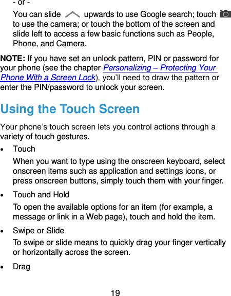  19 - or - You can slide    upwards to use Google search; touch   to use the camera; or touch the bottom of the screen and slide left to access a few basic functions such as People, Phone, and Camera. NOTE: If you have set an unlock pattern, PIN or password for your phone (see the chapter Personalizing – Protecting Your Phone With a Screen Lock), you’ll need to draw the pattern or enter the PIN/password to unlock your screen. Using the Touch Screen Your phone’s touch screen lets you control actions through a variety of touch gestures.  Touch When you want to type using the onscreen keyboard, select onscreen items such as application and settings icons, or press onscreen buttons, simply touch them with your finger.  Touch and Hold To open the available options for an item (for example, a message or link in a Web page), touch and hold the item.  Swipe or Slide To swipe or slide means to quickly drag your finger vertically or horizontally across the screen.  Drag 