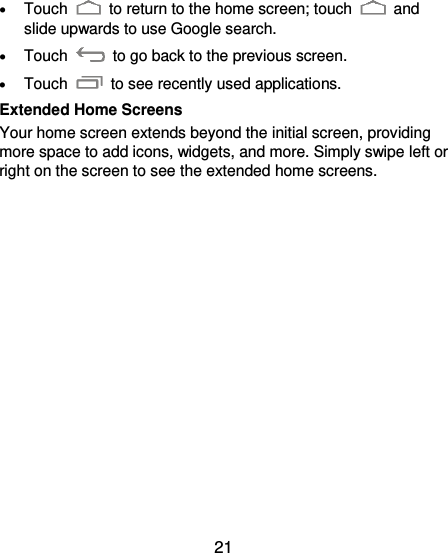  21   Touch    to return to the home screen; touch    and slide upwards to use Google search.  Touch    to go back to the previous screen.  Touch    to see recently used applications. Extended Home Screens Your home screen extends beyond the initial screen, providing more space to add icons, widgets, and more. Simply swipe left or right on the screen to see the extended home screens.  