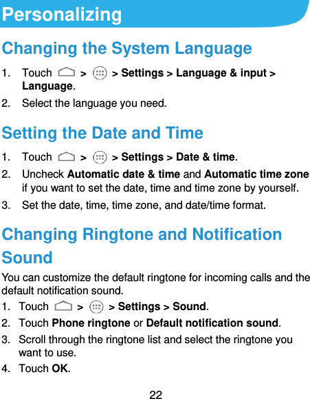  22 Personalizing Changing the System Language 1.  Touch    &gt;    &gt; Settings &gt; Language &amp; input &gt; Language. 2.  Select the language you need. Setting the Date and Time 1.  Touch    &gt;    &gt; Settings &gt; Date &amp; time. 2.  Uncheck Automatic date &amp; time and Automatic time zone if you want to set the date, time and time zone by yourself. 3.  Set the date, time, time zone, and date/time format. Changing Ringtone and Notification Sound You can customize the default ringtone for incoming calls and the default notification sound. 1.  Touch   &gt;    &gt; Settings &gt; Sound. 2.  Touch Phone ringtone or Default notification sound. 3.  Scroll through the ringtone list and select the ringtone you want to use. 4.  Touch OK. 