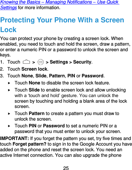  25 Knowing the Basics – Managing Notifications – Use Quick Settings for more information. Protecting Your Phone With a Screen Lock You can protect your phone by creating a screen lock. When enabled, you need to touch and hold the screen, draw a pattern, or enter a numeric PIN or a password to unlock the screen and keys. 1.  Touch   &gt;    &gt; Settings &gt; Security. 2.  Touch Screen lock. 3.  Touch None, Slide, Pattern, PIN or Password.  Touch None to disable the screen lock feature.  Touch Slide to enable screen lock and allow unlocking with a ‘touch and hold’ gesture. You can unlock the screen by touching and holding a blank area of the lock screen.  Touch Pattern to create a pattern you must draw to unlock the screen.  Touch PIN or Password to set a numeric PIN or a password that you must enter to unlock your screen.   IMPORTANT: If you forget the pattern you set, try five times and touch Forget pattern? to sign in to the Google Account you have added on the phone and reset the screen lock. You need an active Internet connection. You can also upgrade the phone 