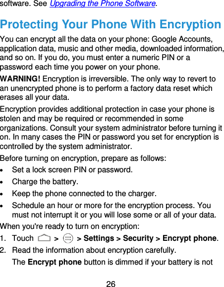  26 software. See Upgrading the Phone Software. Protecting Your Phone With Encryption You can encrypt all the data on your phone: Google Accounts, application data, music and other media, downloaded information, and so on. If you do, you must enter a numeric PIN or a password each time you power on your phone. WARNING! Encryption is irreversible. The only way to revert to an unencrypted phone is to perform a factory data reset which erases all your data. Encryption provides additional protection in case your phone is stolen and may be required or recommended in some organizations. Consult your system administrator before turning it on. In many cases the PIN or password you set for encryption is controlled by the system administrator. Before turning on encryption, prepare as follows:  Set a lock screen PIN or password.  Charge the battery.  Keep the phone connected to the charger.  Schedule an hour or more for the encryption process. You must not interrupt it or you will lose some or all of your data. When you&apos;re ready to turn on encryption: 1.  Touch   &gt;    &gt; Settings &gt; Security &gt; Encrypt phone. 2.  Read the information about encryption carefully.   The Encrypt phone button is dimmed if your battery is not 