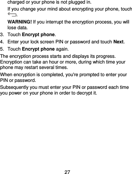  27 charged or your phone is not plugged in. If you change your mind about encrypting your phone, touch . WARNING! If you interrupt the encryption process, you will lose data. 3.  Touch Encrypt phone. 4.  Enter your lock screen PIN or password and touch Next. 5.  Touch Encrypt phone again. The encryption process starts and displays its progress. Encryption can take an hour or more, during which time your phone may restart several times. When encryption is completed, you&apos;re prompted to enter your PIN or password. Subsequently you must enter your PIN or password each time you power on your phone in order to decrypt it. 