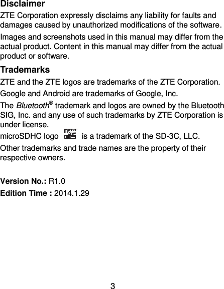  3 Disclaimer ZTE Corporation expressly disclaims any liability for faults and damages caused by unauthorized modifications of the software. Images and screenshots used in this manual may differ from the actual product. Content in this manual may differ from the actual product or software. Trademarks ZTE and the ZTE logos are trademarks of the ZTE Corporation.   Google and Android are trademarks of Google, Inc.   The Bluetooth® trademark and logos are owned by the Bluetooth SIG, Inc. and any use of such trademarks by ZTE Corporation is under license.   microSDHC logo    is a trademark of the SD-3C, LLC.   Other trademarks and trade names are the property of their respective owners.  Version No.: R1.0 Edition Time : 2014.1.29       