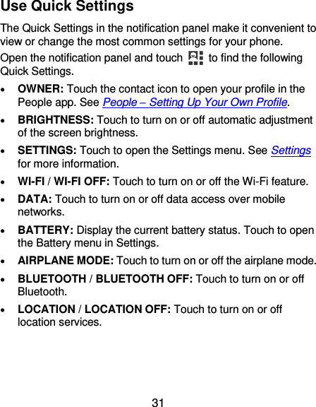  31 Use Quick Settings The Quick Settings in the notification panel make it convenient to view or change the most common settings for your phone. Open the notification panel and touch   to find the following Quick Settings.  OWNER: Touch the contact icon to open your profile in the People app. See People – Setting Up Your Own Profile.  BRIGHTNESS: Touch to turn on or off automatic adjustment of the screen brightness.  SETTINGS: Touch to open the Settings menu. See Settings for more information.  WI-FI / WI-FI OFF: Touch to turn on or off the Wi-Fi feature.  DATA: Touch to turn on or off data access over mobile networks.  BATTERY: Display the current battery status. Touch to open the Battery menu in Settings.  AIRPLANE MODE: Touch to turn on or off the airplane mode.  BLUETOOTH / BLUETOOTH OFF: Touch to turn on or off Bluetooth.  LOCATION / LOCATION OFF: Touch to turn on or off location services. 
