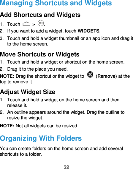  32 Managing Shortcuts and Widgets Add Shortcuts and Widgets 1.  Touch   &gt;  . 2.  If you want to add a widget, touch WIDGETS. 3.  Touch and hold a widget thumbnail or an app icon and drag it to the home screen. Move Shortcuts or Widgets 1.  Touch and hold a widget or shortcut on the home screen. 2.  Drag it to the place you need. NOTE: Drag the shortcut or the widget to    (Remove) at the top to remove it. Adjust Widget Size 1.  Touch and hold a widget on the home screen and then release it. 2.  An outline appears around the widget. Drag the outline to resize the widget. NOTE: Not all widgets can be resized. Organizing With Folders You can create folders on the home screen and add several shortcuts to a folder. 