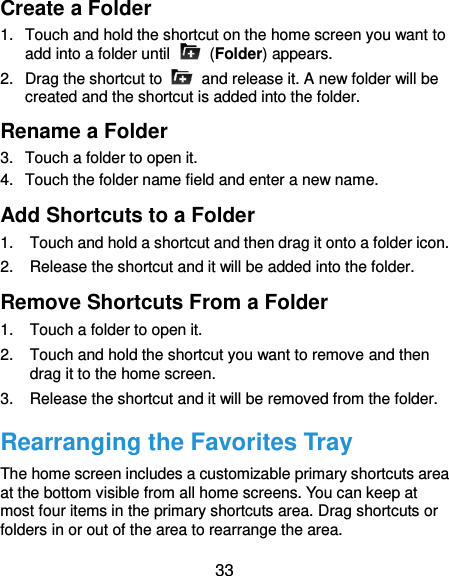  33 Create a Folder 1.  Touch and hold the shortcut on the home screen you want to add into a folder until    (Folder) appears. 2.  Drag the shortcut to    and release it. A new folder will be created and the shortcut is added into the folder. Rename a Folder 3.  Touch a folder to open it. 4.  Touch the folder name field and enter a new name. Add Shortcuts to a Folder 1.  Touch and hold a shortcut and then drag it onto a folder icon. 2.  Release the shortcut and it will be added into the folder. Remove Shortcuts From a Folder 1.  Touch a folder to open it. 2.  Touch and hold the shortcut you want to remove and then drag it to the home screen. 3.  Release the shortcut and it will be removed from the folder. Rearranging the Favorites Tray The home screen includes a customizable primary shortcuts area at the bottom visible from all home screens. You can keep at most four items in the primary shortcuts area. Drag shortcuts or folders in or out of the area to rearrange the area. 
