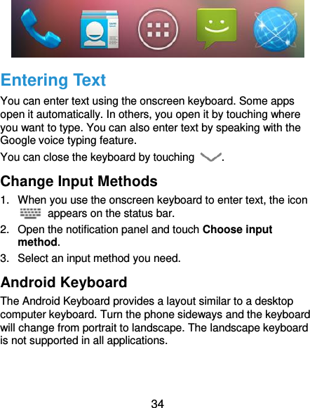  34  Entering Text You can enter text using the onscreen keyboard. Some apps open it automatically. In others, you open it by touching where you want to type. You can also enter text by speaking with the Google voice typing feature. You can close the keyboard by touching  . Change Input Methods 1.  When you use the onscreen keyboard to enter text, the icon   appears on the status bar. 2.  Open the notification panel and touch Choose input method. 3.  Select an input method you need. Android Keyboard The Android Keyboard provides a layout similar to a desktop computer keyboard. Turn the phone sideways and the keyboard will change from portrait to landscape. The landscape keyboard is not supported in all applications. 
