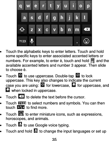  35    Touch the alphabetic keys to enter letters. Touch and hold some specific keys to enter associated accented letters or numbers. For example, to enter è, touch and hold    and the available accented letters and number 3 appear. Then slide to choose è.   Touch    to use uppercase. Double-tap    to lock uppercase. This key also changes to indicate the current case you are using:    for lowercase,    for uppercase, and   when locked in uppercase.   Touch    to delete the text before the cursor.   Touch    to select numbers and symbols. You can then touch    to find more.     Touch    to enter miniature icons, such as expressions, horoscopes, and animals.   Touch    to use Google voice typing.   Touch and hold    to change the input languages or set up 