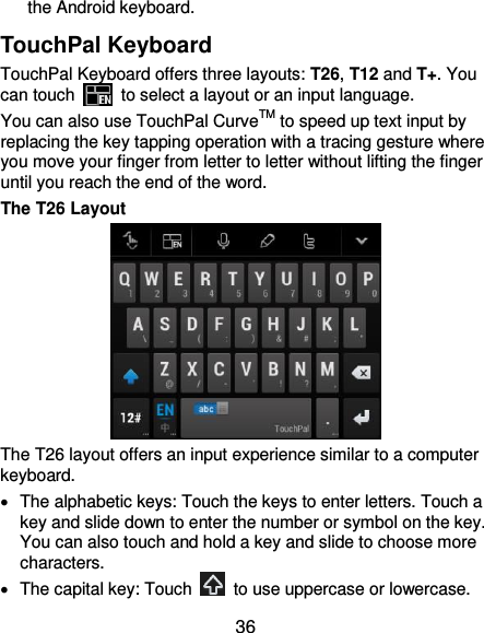  36 the Android keyboard. TouchPal Keyboard TouchPal Keyboard offers three layouts: T26, T12 and T+. You can touch    to select a layout or an input language.   You can also use TouchPal CurveTM to speed up text input by replacing the key tapping operation with a tracing gesture where you move your finger from letter to letter without lifting the finger until you reach the end of the word. The T26 Layout  The T26 layout offers an input experience similar to a computer keyboard.   The alphabetic keys: Touch the keys to enter letters. Touch a key and slide down to enter the number or symbol on the key. You can also touch and hold a key and slide to choose more characters.   The capital key: Touch    to use uppercase or lowercase. 