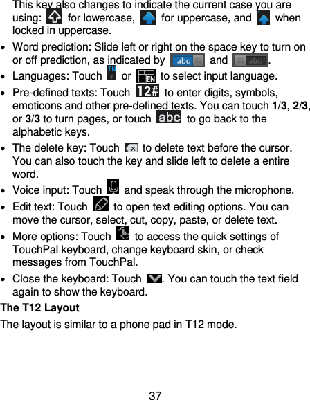  37 This key also changes to indicate the current case you are using:    for lowercase,    for uppercase, and    when locked in uppercase.   Word prediction: Slide left or right on the space key to turn on or off prediction, as indicated by    and  .   Languages: Touch    or   to select input language.   Pre-defined texts: Touch    to enter digits, symbols, emoticons and other pre-defined texts. You can touch 1/3, 2/3, or 3/3 to turn pages, or touch    to go back to the alphabetic keys.   The delete key: Touch    to delete text before the cursor. You can also touch the key and slide left to delete a entire word.   Voice input: Touch    and speak through the microphone.   Edit text: Touch    to open text editing options. You can move the cursor, select, cut, copy, paste, or delete text.   More options: Touch    to access the quick settings of TouchPal keyboard, change keyboard skin, or check messages from TouchPal.   Close the keyboard: Touch  . You can touch the text field again to show the keyboard. The T12 Layout The layout is similar to a phone pad in T12 mode. 