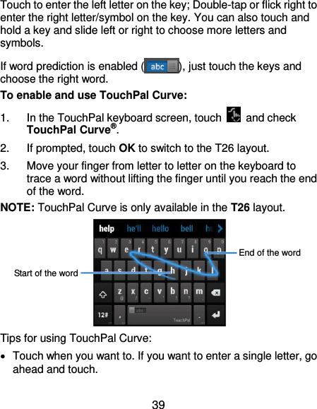  39 Touch to enter the left letter on the key; Double-tap or flick right to enter the right letter/symbol on the key. You can also touch and hold a key and slide left or right to choose more letters and symbols. If word prediction is enabled ( ), just touch the keys and choose the right word. To enable and use TouchPal Curve: 1.  In the TouchPal keyboard screen, touch    and check TouchPal Curve®. 2.  If prompted, touch OK to switch to the T26 layout. 3.  Move your finger from letter to letter on the keyboard to trace a word without lifting the finger until you reach the end of the word. NOTE: TouchPal Curve is only available in the T26 layout.        Tips for using TouchPal Curve:   Touch when you want to. If you want to enter a single letter, go ahead and touch. End of the word Start of the word 